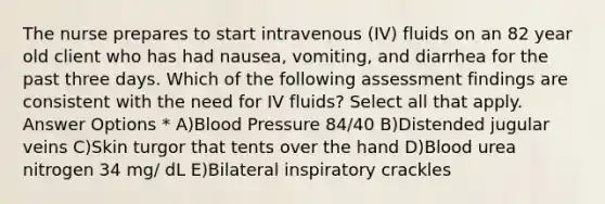 The nurse prepares to start intravenous (IV) fluids on an 82 year old client who has had nausea, vomiting, and diarrhea for the past three days. Which of the following assessment findings are consistent with the need for IV fluids? Select all that apply. Answer Options * A)Blood Pressure 84/40 B)Distended jugular veins C)Skin turgor that tents over the hand D)Blood urea nitrogen 34 mg/ dL E)Bilateral inspiratory crackles