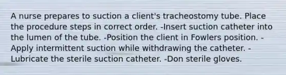 A nurse prepares to suction a client's tracheostomy tube. Place the procedure steps in correct order. -Insert suction catheter into the lumen of the tube. -Position the client in Fowlers position. -Apply intermittent suction while withdrawing the catheter. -Lubricate the sterile suction catheter. -Don sterile gloves.