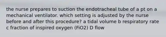 the nurse prepares to suction the endotracheal tube of a pt on a mechanical ventilator. which setting is adjusted by the nurse before and after this procedure? a tidal volume b respiratory rate c fraction of inspired oxygen (FiO2) D flow