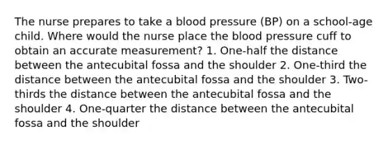 The nurse prepares to take a blood pressure (BP) on a school-age child. Where would the nurse place the blood pressure cuff to obtain an accurate measurement? 1. One-half the distance between the antecubital fossa and the shoulder 2. One-third the distance between the antecubital fossa and the shoulder 3. Two-thirds the distance between the antecubital fossa and the shoulder 4. One-quarter the distance between the antecubital fossa and the shoulder