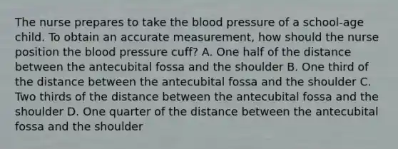 The nurse prepares to take the blood pressure of a school-age child. To obtain an accurate measurement, how should the nurse position the blood pressure cuff? A. One half of the distance between the antecubital fossa and the shoulder B. One third of the distance between the antecubital fossa and the shoulder C. Two thirds of the distance between the antecubital fossa and the shoulder D. One quarter of the distance between the antecubital fossa and the shoulder