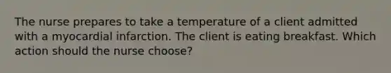 The nurse prepares to take a temperature of a client admitted with a myocardial infarction. The client is eating breakfast. Which action should the nurse choose?