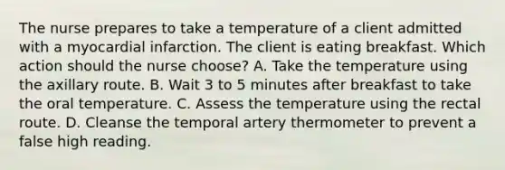 The nurse prepares to take a temperature of a client admitted with a myocardial infarction. The client is eating breakfast. Which action should the nurse choose? A. Take the temperature using the axillary route. B. Wait 3 to 5 minutes after breakfast to take the oral temperature. C. Assess the temperature using the rectal route. D. Cleanse the temporal artery thermometer to prevent a false high reading.