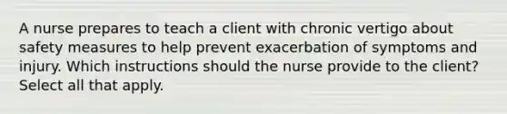 A nurse prepares to teach a client with chronic vertigo about safety measures to help prevent exacerbation of symptoms and injury. Which instructions should the nurse provide to the client? Select all that apply.