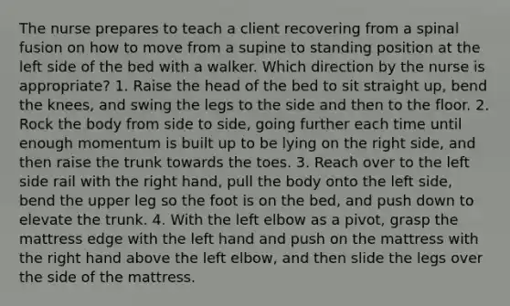 The nurse prepares to teach a client recovering from a spinal fusion on how to move from a supine to standing position at the left side of the bed with a walker. Which direction by the nurse is appropriate? 1. Raise the head of the bed to sit straight up, bend the knees, and swing the legs to the side and then to the floor. 2. Rock the body from side to side, going further each time until enough momentum is built up to be lying on the right side, and then raise the trunk towards the toes. 3. Reach over to the left side rail with the right hand, pull the body onto the left side, bend the upper leg so the foot is on the bed, and push down to elevate the trunk. 4. With the left elbow as a pivot, grasp the mattress edge with the left hand and push on the mattress with the right hand above the left elbow, and then slide the legs over the side of the mattress.