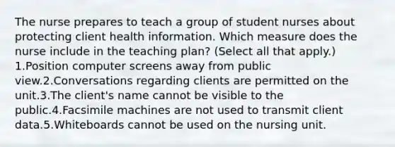 The nurse prepares to teach a group of student nurses about protecting client health information. Which measure does the nurse include in the teaching plan? (Select all that apply.) 1.Position computer screens away from public view.2.Conversations regarding clients are permitted on the unit.3.The client's name cannot be visible to the public.4.Facsimile machines are not used to transmit client data.5.Whiteboards cannot be used on the nursing unit.