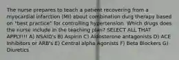 The nurse prepares to teach a patient recovering from a myocardial infarction (MI) about combination durg therapy based on "best practice" for controlling hypertension. Which drugs does the nurse include in the teaching plan? SELECT ALL THAT APPLY!!! A) NSAID's B) Aspirin C) Aldosterone antagonists D) ACE Inhibitors or ARB's E) Central alpha Agonists F) Beta Blockers G) Diuretics