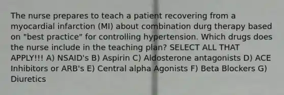 The nurse prepares to teach a patient recovering from a myocardial infarction (MI) about combination durg therapy based on "best practice" for controlling hypertension. Which drugs does the nurse include in the teaching plan? SELECT ALL THAT APPLY!!! A) NSAID's B) Aspirin C) Aldosterone antagonists D) ACE Inhibitors or ARB's E) Central alpha Agonists F) Beta Blockers G) Diuretics