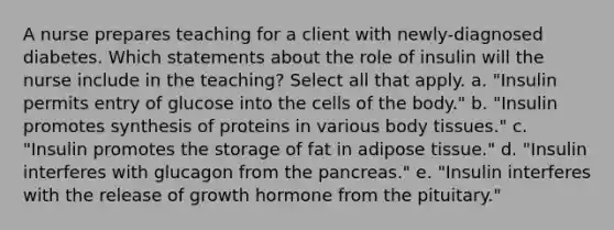 A nurse prepares teaching for a client with newly-diagnosed diabetes. Which statements about the role of insulin will the nurse include in the teaching? Select all that apply. a. "Insulin permits entry of glucose into the cells of the body." b. "Insulin promotes synthesis of proteins in various body tissues." c. "Insulin promotes the storage of fat in adipose tissue." d. "Insulin interferes with glucagon from the pancreas." e. "Insulin interferes with the release of growth hormone from the pituitary."