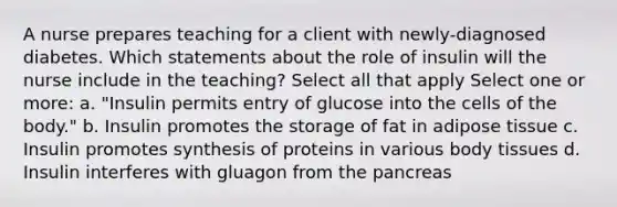 A nurse prepares teaching for a client with newly-diagnosed diabetes. Which statements about the role of insulin will the nurse include in the teaching? Select all that apply Select one or more: a. "Insulin permits entry of glucose into the cells of the body." b. Insulin promotes the storage of fat in adipose tissue c. Insulin promotes synthesis of proteins in various body tissues d. Insulin interferes with gluagon from the pancreas