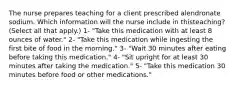 The nurse prepares teaching for a client prescribed alendronate sodium. Which information will the nurse include in thisteaching? (Select all that apply.) 1- "Take this medication with at least 8 ounces of water." 2- "Take this medication while ingesting the first bite of food in the morning." 3- "Wait 30 minutes after eating before taking this medication." 4- "Sit upright for at least 30 minutes after taking the medication." 5- "Take this medication 30 minutes before food or other medications."