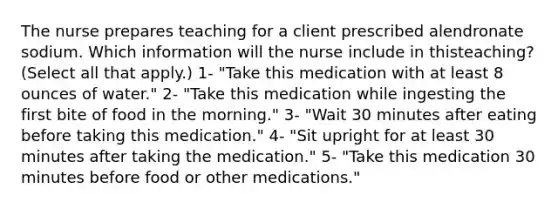 The nurse prepares teaching for a client prescribed alendronate sodium. Which information will the nurse include in thisteaching? (Select all that apply.) 1- "Take this medication with at least 8 ounces of water." 2- "Take this medication while ingesting the first bite of food in the morning." 3- "Wait 30 minutes after eating before taking this medication." 4- "Sit upright for at least 30 minutes after taking the medication." 5- "Take this medication 30 minutes before food or other medications."