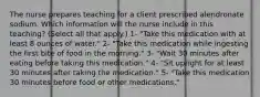 The nurse prepares teaching for a client prescribed alendronate sodium. Which information will the nurse include in this teaching? (Select all that apply.) 1- "Take this medication with at least 8 ounces of water." 2- "Take this medication while ingesting the first bite of food in the morning." 3- "Wait 30 minutes after eating before taking this medication." 4- "Sit upright for at least 30 minutes after taking the medication." 5- "Take this medication 30 minutes before food or other medications."