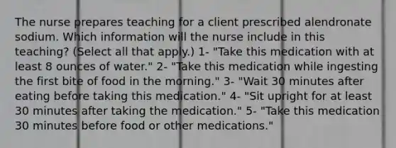 The nurse prepares teaching for a client prescribed alendronate sodium. Which information will the nurse include in this teaching? (Select all that apply.) 1- "Take this medication with at least 8 ounces of water." 2- "Take this medication while ingesting the first bite of food in the morning." 3- "Wait 30 minutes after eating before taking this medication." 4- "Sit upright for at least 30 minutes after taking the medication." 5- "Take this medication 30 minutes before food or other medications."