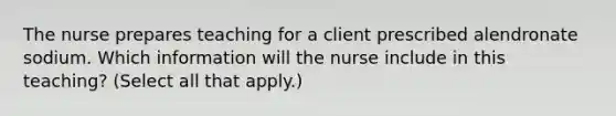 The nurse prepares teaching for a client prescribed alendronate sodium. Which information will the nurse include in this teaching? (Select all that apply.)