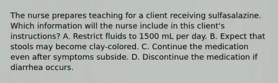 The nurse prepares teaching for a client receiving sulfasalazine. Which information will the nurse include in this client's instructions? A. Restrict fluids to 1500 mL per day. B. Expect that stools may become clay-colored. C. Continue the medication even after symptoms subside. D. Discontinue the medication if diarrhea occurs.