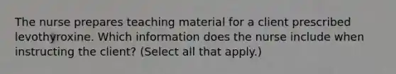 The nurse prepares teaching material for a client prescribed levothyroxine. Which information does the nurse include when instructing the client? (Select all that apply.)