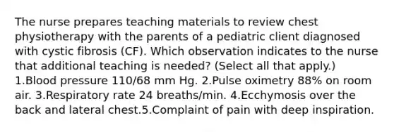 The nurse prepares teaching materials to review chest physiotherapy with the parents of a pediatric client diagnosed with cystic fibrosis (CF). Which observation indicates to the nurse that additional teaching is needed? (Select all that apply.) 1.Blood pressure 110/68 mm Hg. 2.Pulse oximetry 88% on room air. 3.Respiratory rate 24 breaths/min. 4.Ecchymosis over the back and lateral chest.5.Complaint of pain with deep inspiration.