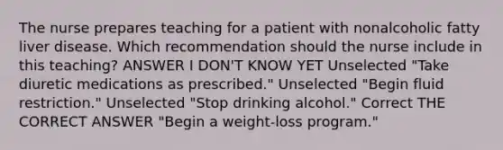 The nurse prepares teaching for a patient with nonalcoholic fatty liver disease. Which recommendation should the nurse include in this teaching? ANSWER I DON'T KNOW YET Unselected "Take diuretic medications as prescribed." Unselected "Begin fluid restriction." Unselected "Stop drinking alcohol." Correct THE CORRECT ANSWER "Begin a weight-loss program."