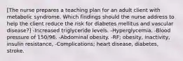 [The nurse prepares a teaching plan for an adult client with metabolic syndrome. Which findings should the nurse address to help the client reduce the risk for diabetes mellitus and vascular disease?] -Increased triglyceride levels. -Hyperglycemia. -Blood pressure of 150/96. -Abdominal obesity. -RF; obesity, inactivity, insulin resistance, -Complications; heart disease, diabetes, stroke.