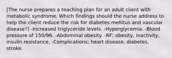 [The nurse prepares a teaching plan for an adult client with metabolic syndrome. Which findings should the nurse address to help the client reduce the risk for diabetes mellitus and vascular disease?] -Increased triglyceride levels. -Hyperglycemia. -<a href='https://www.questionai.com/knowledge/kD0HacyPBr-blood-pressure' class='anchor-knowledge'>blood pressure</a> of 150/96. -Abdominal obesity. -RF; obesity, inactivity, insulin resistance, -Complications; heart disease, diabetes, stroke.