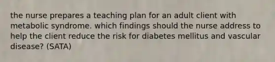 the nurse prepares a teaching plan for an adult client with metabolic syndrome. which findings should the nurse address to help the client reduce the risk for diabetes mellitus and vascular disease? (SATA)