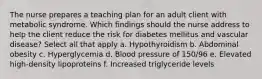 The nurse prepares a teaching plan for an adult client with metabolic syndrome. Which findings should the nurse address to help the client reduce the risk for diabetes mellitus and vascular disease? Select all that apply a. Hypothyroidism b. Abdominal obesity c. Hyperglycemia d. Blood pressure of 150/96 e. Elevated high-density lipoproteins f. Increased triglyceride levels