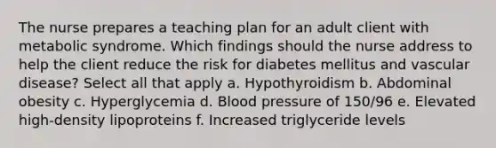 The nurse prepares a teaching plan for an adult client with metabolic syndrome. Which findings should the nurse address to help the client reduce the risk for diabetes mellitus and vascular disease? Select all that apply a. Hypothyroidism b. Abdominal obesity c. Hyperglycemia d. <a href='https://www.questionai.com/knowledge/kD0HacyPBr-blood-pressure' class='anchor-knowledge'>blood pressure</a> of 150/96 e. Elevated high-density lipoproteins f. Increased triglyceride levels