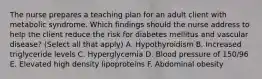 The nurse prepares a teaching plan for an adult client with metabolic syndrome. Which findings should the nurse address to help the client reduce the risk for diabetes mellitus and vascular disease? (Select all that apply) A. Hypothyroidism B. Increased triglyceride levels C. Hyperglycemia D. Blood pressure of 150/96 E. Elevated high density lipoproteins F. Abdominal obesity