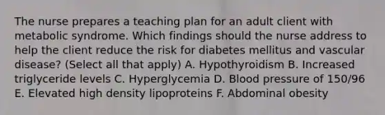 The nurse prepares a teaching plan for an adult client with metabolic syndrome. Which findings should the nurse address to help the client reduce the risk for diabetes mellitus and vascular disease? (Select all that apply) A. Hypothyroidism B. Increased triglyceride levels C. Hyperglycemia D. <a href='https://www.questionai.com/knowledge/kD0HacyPBr-blood-pressure' class='anchor-knowledge'>blood pressure</a> of 150/96 E. Elevated high density lipoproteins F. Abdominal obesity