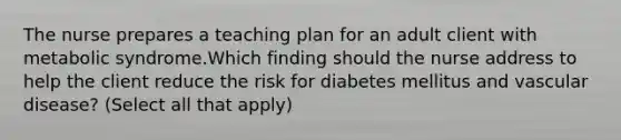 The nurse prepares a teaching plan for an adult client with metabolic syndrome.Which finding should the nurse address to help the client reduce the risk for diabetes mellitus and vascular disease? (Select all that apply)