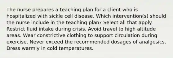 The nurse prepares a teaching plan for a client who is hospitalized with sickle cell disease. Which intervention(s) should the nurse include in the teaching plan? Select all that apply. Restrict fluid intake during crisis. Avoid travel to high altitude areas. Wear constrictive clothing to support circulation during exercise. Never exceed the recommended dosages of analgesics. Dress warmly in cold temperatures.