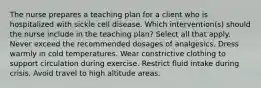 The nurse prepares a teaching plan for a client who is hospitalized with sickle cell disease. Which intervention(s) should the nurse include in the teaching plan? Select all that apply. Never exceed the recommended dosages of analgesics. Dress warmly in cold temperatures. Wear constrictive clothing to support circulation during exercise. Restrict fluid intake during crisis. Avoid travel to high altitude areas.