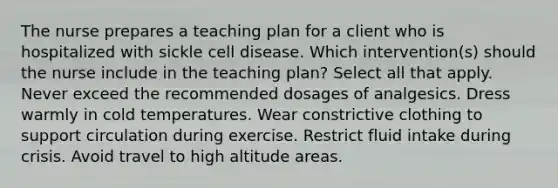 The nurse prepares a teaching plan for a client who is hospitalized with sickle cell disease. Which intervention(s) should the nurse include in the teaching plan? Select all that apply. Never exceed the recommended dosages of analgesics. Dress warmly in cold temperatures. Wear constrictive clothing to support circulation during exercise. Restrict fluid intake during crisis. Avoid travel to high altitude areas.
