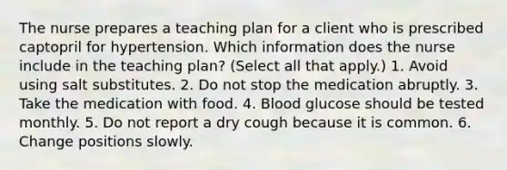 The nurse prepares a teaching plan for a client who is prescribed captopril for hypertension. Which information does the nurse include in the teaching plan? (Select all that apply.) 1. Avoid using salt substitutes. 2. Do not stop the medication abruptly. 3. Take the medication with food. 4. Blood glucose should be tested monthly. 5. Do not report a dry cough because it is common. 6. Change positions slowly.