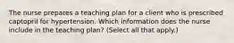 The nurse prepares a teaching plan for a client who is prescribed captopril for hypertension. Which information does the nurse include in the teaching plan? (Select all that apply.)