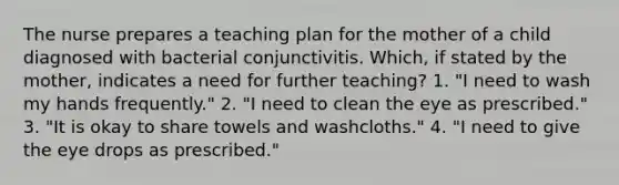 The nurse prepares a teaching plan for the mother of a child diagnosed with bacterial conjunctivitis. Which, if stated by the mother, indicates a need for further teaching? 1. "I need to wash my hands frequently." 2. "I need to clean the eye as prescribed." 3. "It is okay to share towels and washcloths." 4. "I need to give the eye drops as prescribed."