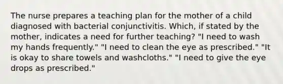 The nurse prepares a teaching plan for the mother of a child diagnosed with bacterial conjunctivitis. Which, if stated by the mother, indicates a need for further teaching? "I need to wash my hands frequently." "I need to clean the eye as prescribed." "It is okay to share towels and washcloths." "I need to give the eye drops as prescribed."