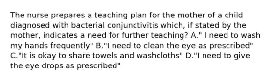 The nurse prepares a teaching plan for the mother of a child diagnosed with bacterial conjunctivitis which, if stated by the mother, indicates a need for further teaching? A." I need to wash my hands frequently" B."I need to clean the eye as prescribed" C."It is okay to share towels and washcloths" D."I need to give the eye drops as prescribed"