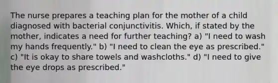 The nurse prepares a teaching plan for the mother of a child diagnosed with bacterial conjunctivitis. Which, if stated by the mother, indicates a need for further teaching? a) "I need to wash my hands frequently." b) "I need to clean the eye as prescribed." c) "It is okay to share towels and washcloths." d) "I need to give the eye drops as prescribed."