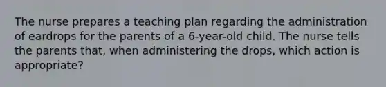 The nurse prepares a teaching plan regarding the administration of eardrops for the parents of a 6-year-old child. The nurse tells the parents that, when administering the drops, which action is appropriate?