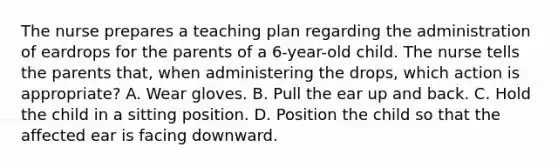 The nurse prepares a teaching plan regarding the administration of eardrops for the parents of a 6-year-old child. The nurse tells the parents that, when administering the drops, which action is appropriate? A. Wear gloves. B. Pull the ear up and back. C. Hold the child in a sitting position. D. Position the child so that the affected ear is facing downward.
