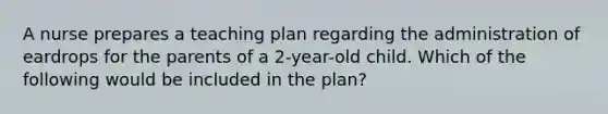 A nurse prepares a teaching plan regarding the administration of eardrops for the parents of a 2-year-old child. Which of the following would be included in the plan?