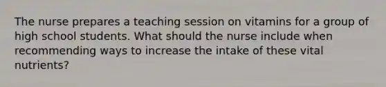 The nurse prepares a teaching session on vitamins for a group of high school students. What should the nurse include when recommending ways to increase the intake of these vital nutrients?