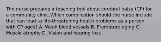 The nurse prepares a teaching tool about cerebral palsy (CP) for a community clinic.Which complication should the nurse include that can lead to life-threatening health problems as a person with CP ages? A. Weak blood vessels B. Premature aging C. Muscle atrophy D. Vision and hearing loss