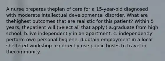 A nurse prepares theplan of care for a 15-year-old diagnosed with moderate intellectual developmental disorder. What are thehighest outcomes that are realistic for this patient? Within 5 years, thepatient will (Select all that apply.) a.graduate from high school. b.live independently in an apartment. c. independently perform own personal hygiene. d.obtain employment in a local sheltered workshop. e.correctly use public buses to travel in thecommunity.