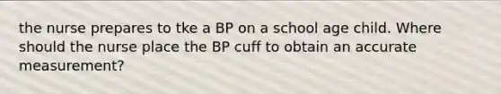 the nurse prepares to tke a BP on a school age child. Where should the nurse place the BP cuff to obtain an accurate measurement?