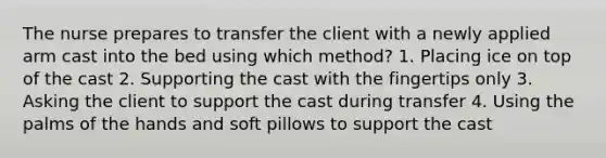 The nurse prepares to transfer the client with a newly applied arm cast into the bed using which method? 1. Placing ice on top of the cast 2. Supporting the cast with the fingertips only 3. Asking the client to support the cast during transfer 4. Using the palms of the hands and soft pillows to support the cast