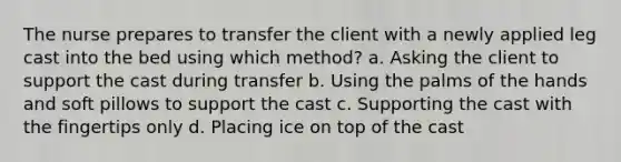 The nurse prepares to transfer the client with a newly applied leg cast into the bed using which method? a. Asking the client to support the cast during transfer b. Using the palms of the hands and soft pillows to support the cast c. Supporting the cast with the fingertips only d. Placing ice on top of the cast