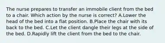 The nurse prepares to transfer an immobile client from the bed to a chair. Which action by the nurse is correct? A.Lower the head of the bed into a flat position. B.Place the chair with its back to the bed. C.Let the client dangle their legs at the side of the bed. D.Rapidly lift the client from the bed to the chair.